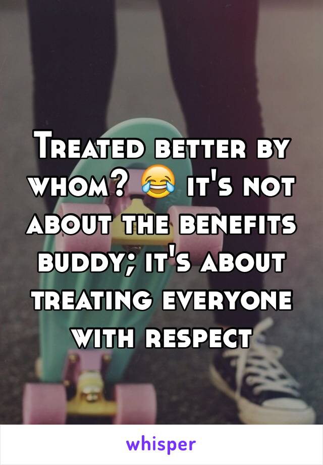 Treated better by whom? 😂 it's not about the benefits buddy; it's about treating everyone with respect 