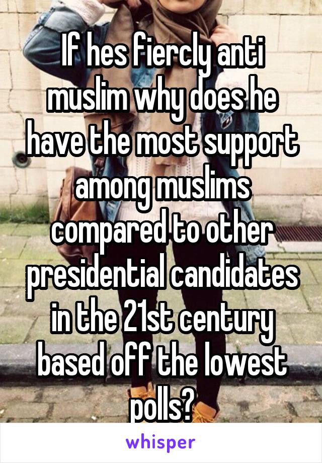 If hes fiercly anti muslim why does he have the most support among muslims compared to other presidential candidates in the 21st century based off the lowest polls?