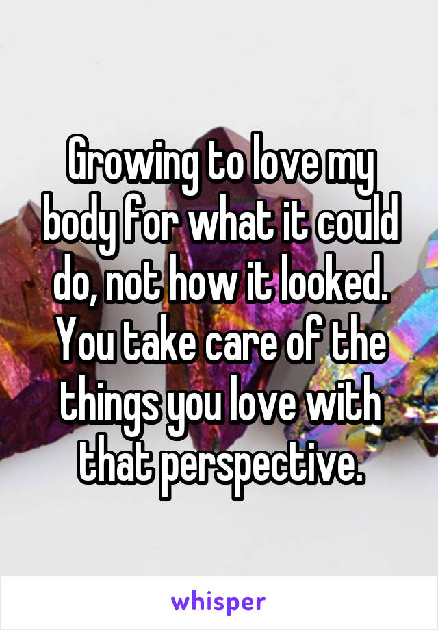 Growing to love my body for what it could do, not how it looked.
You take care of the things you love with that perspective.