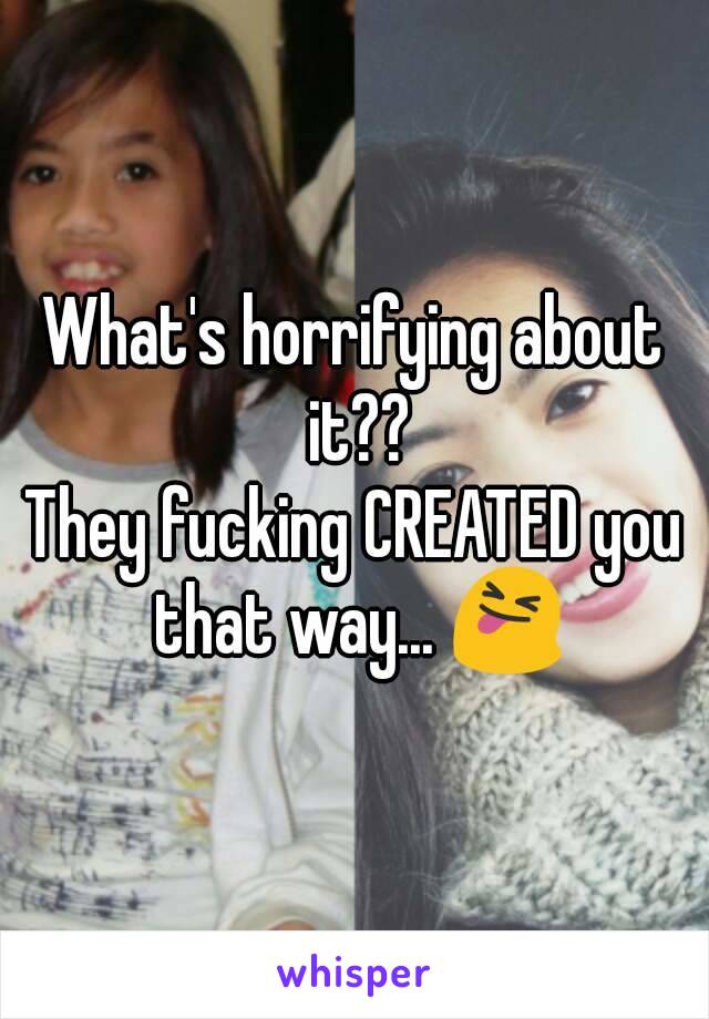 What's horrifying about it??
They fucking CREATED you that way... 😝