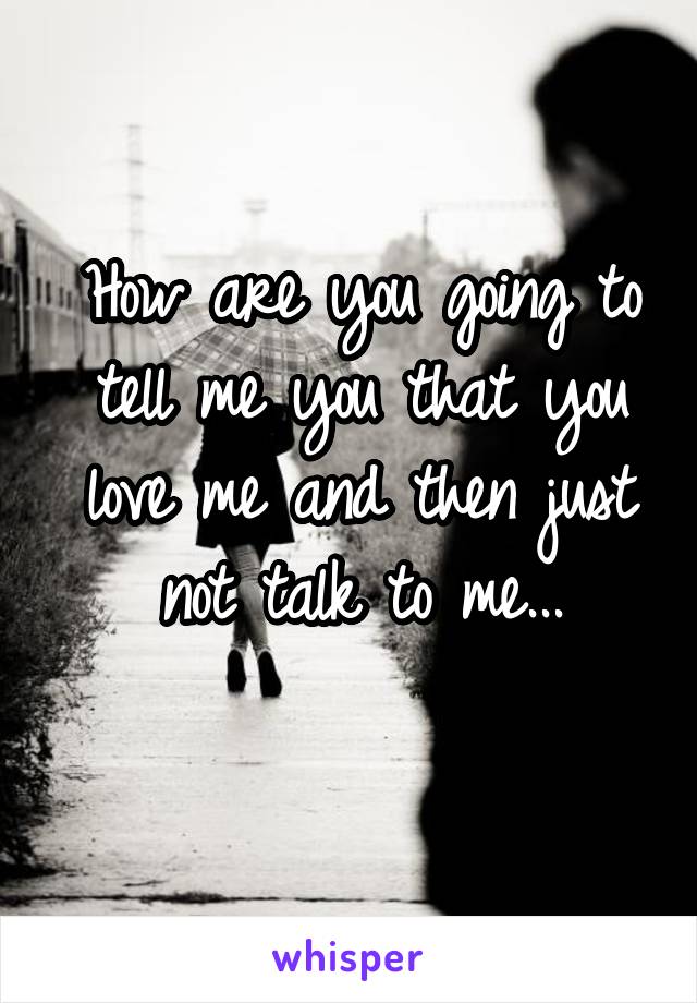 How are you going to tell me you that you love me and then just not talk to me...
