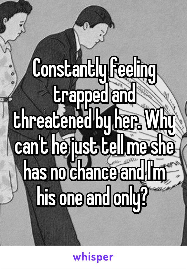 Constantly feeling trapped and threatened by her. Why can't he just tell me she has no chance and I'm his one and only? 