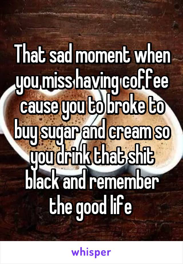 That sad moment when you miss having coffee cause you to broke to buy sugar and cream so you drink that shit black and remember the good life 