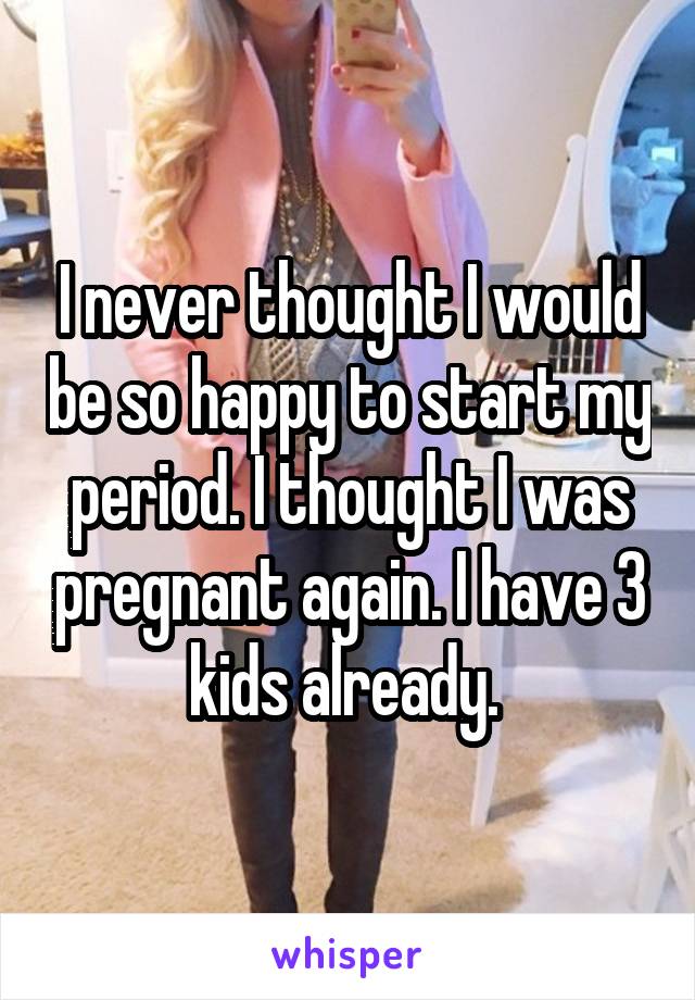 I never thought I would be so happy to start my period. I thought I was pregnant again. I have 3 kids already. 