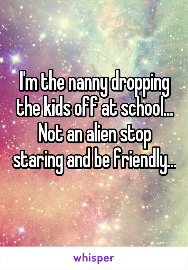 I'm the nanny dropping the kids off at school... Not an alien stop staring and be friendly... 