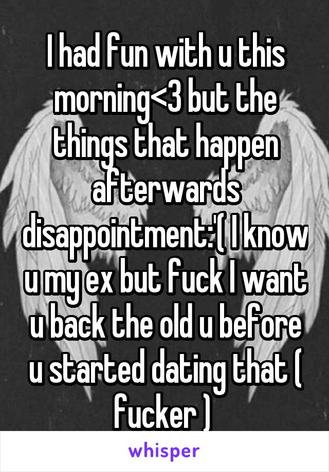 I had fun with u this morning<3 but the things that happen afterwards disappointment:'( I know u my ex but fuck I want u back the old u before u started dating that ( fucker ) 