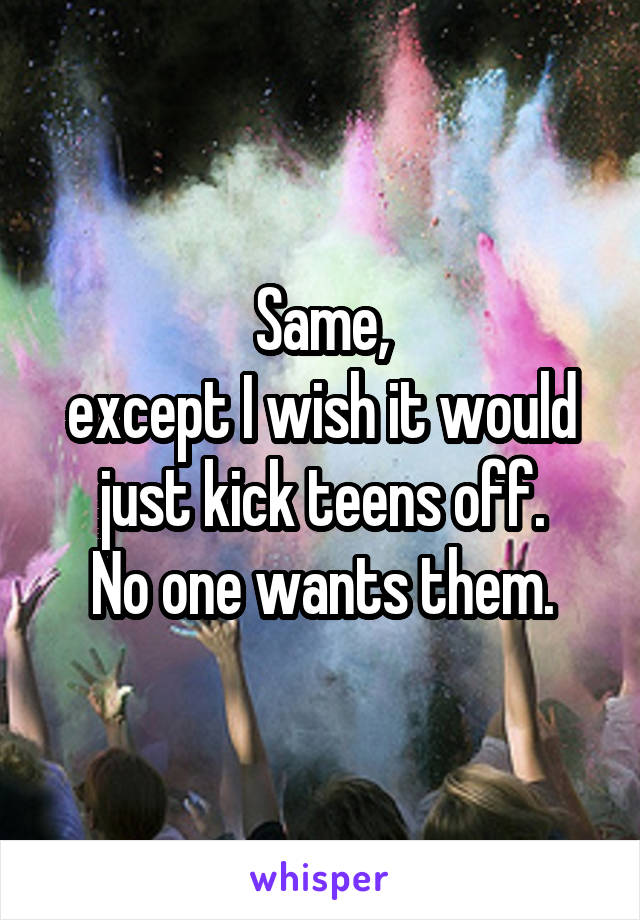 Same,
except I wish it would just kick teens off.
No one wants them.