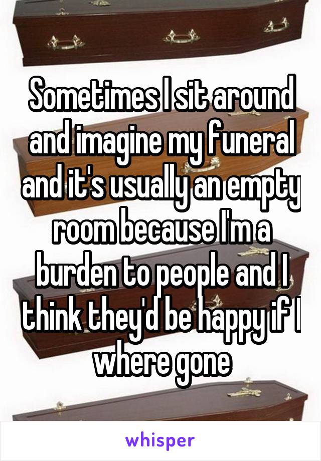 Sometimes I sit around and imagine my funeral and it's usually an empty room because I'm a burden to people and I think they'd be happy if I where gone