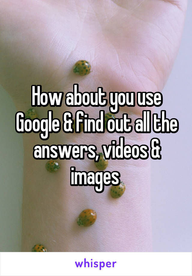 How about you use Google & find out all the answers, videos & images 