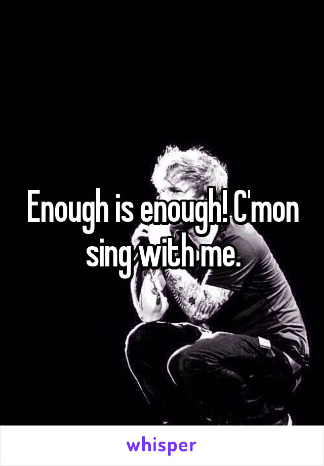 Enough is enough! C'mon sing with me.