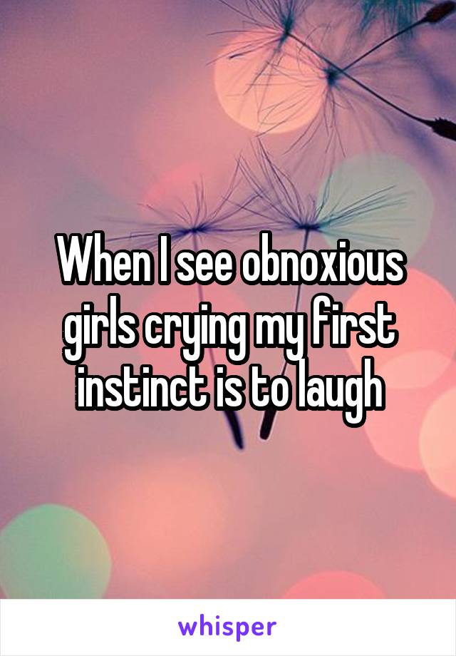 When I see obnoxious girls crying my first instinct is to laugh