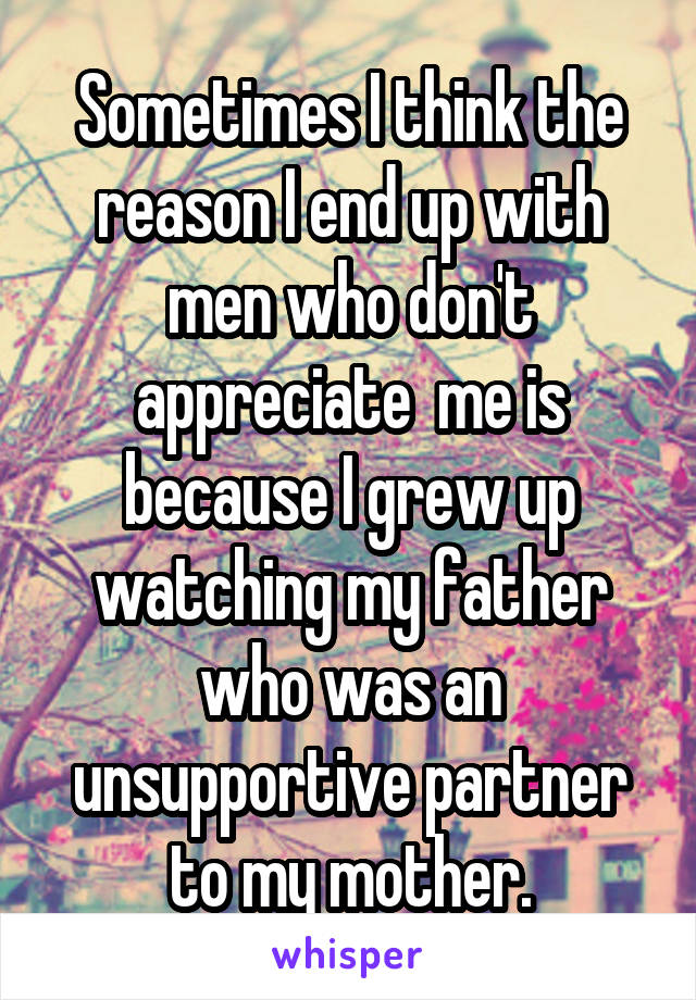 Sometimes I think the reason I end up with men who don't appreciate  me is because I grew up watching my father who was an unsupportive partner to my mother.