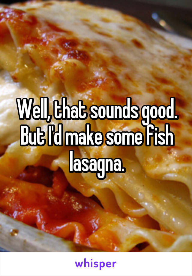 Well, that sounds good.
But I'd make some fish lasagna.