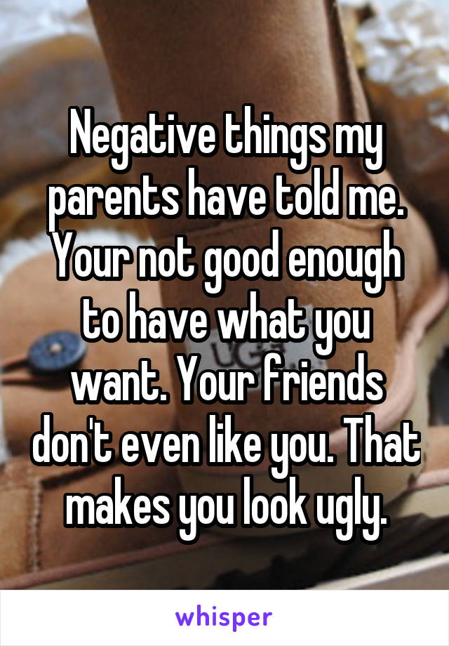 Negative things my parents have told me.
Your not good enough to have what you want. Your friends don't even like you. That makes you look ugly.