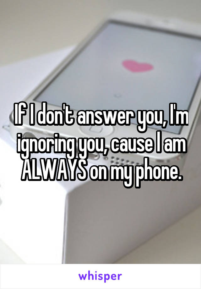 If I don't answer you, I'm ignoring you, cause I am ALWAYS on my phone.