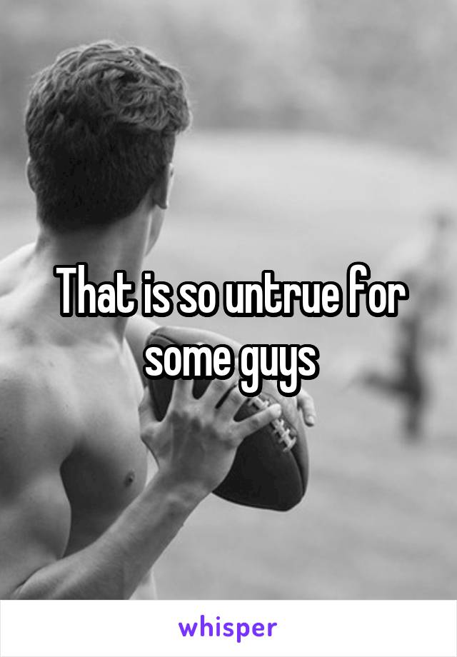 That is so untrue for some guys