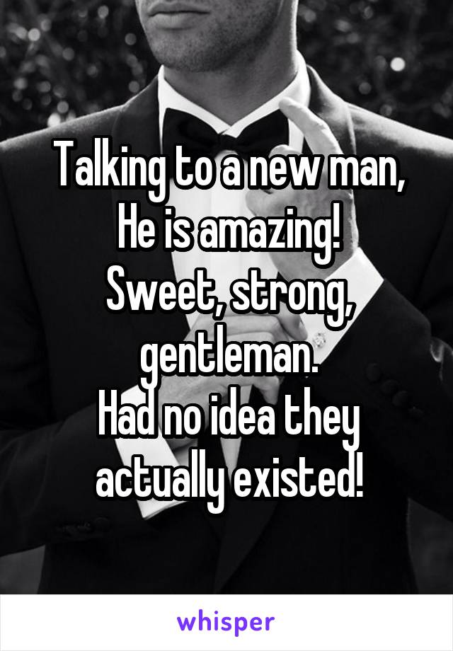 Talking to a new man,
He is amazing!
Sweet, strong, gentleman.
Had no idea they actually existed!