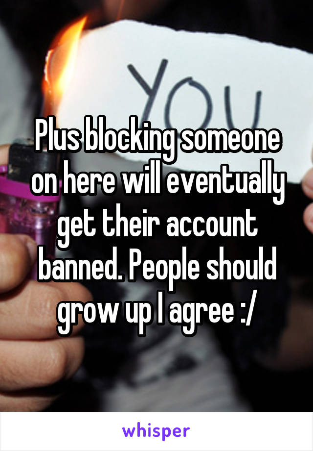 Plus blocking someone on here will eventually get their account banned. People should grow up I agree :/