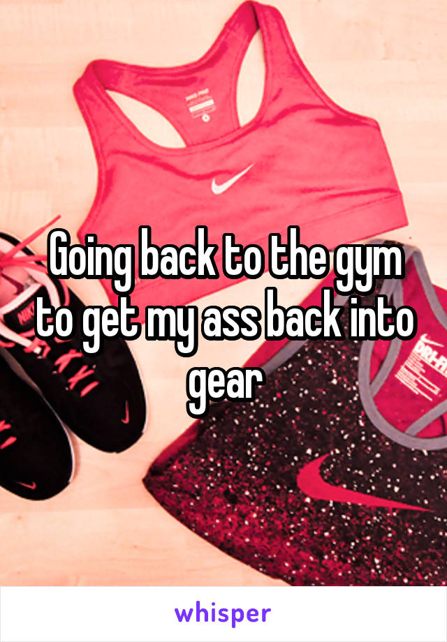 Going back to the gym to get my ass back into gear