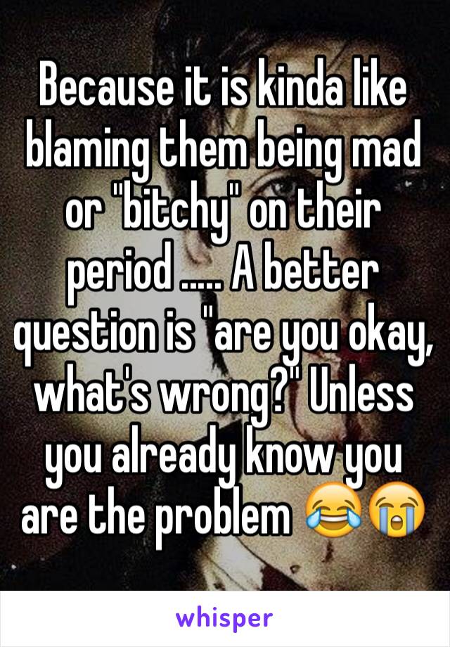 Because it is kinda like blaming them being mad or "bitchy" on their period ..... A better question is "are you okay, what's wrong?" Unless you already know you are the problem 😂😭