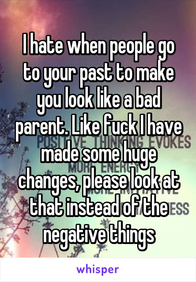 I hate when people go to your past to make you look like a bad parent. Like fuck I have made some huge changes, please look at that instead of the negative things