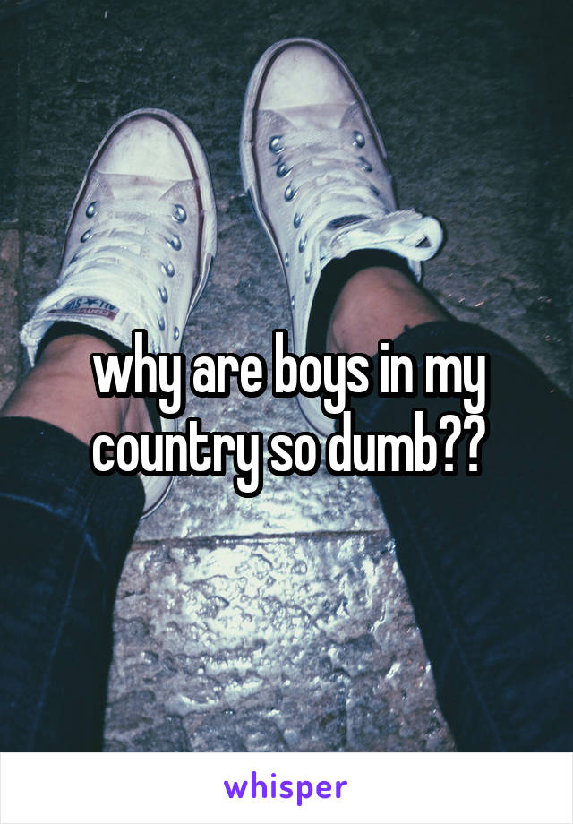 why are boys in my country so dumb??