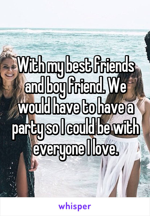 With my best friends and boy friend. We would have to have a party so I could be with everyone I love.