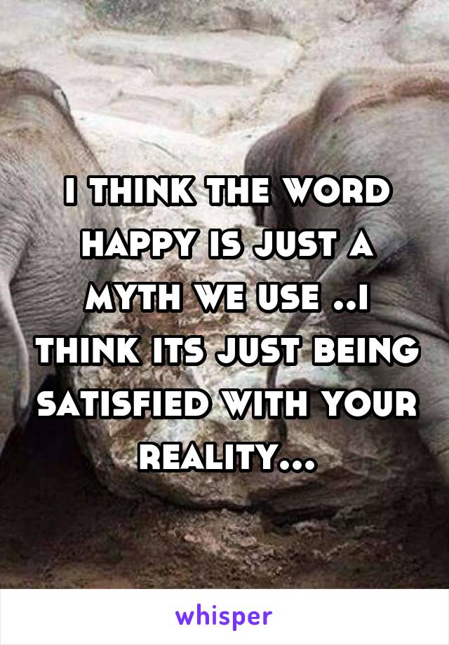 i think the word happy is just a myth we use ..i think its just being satisfied with your reality...