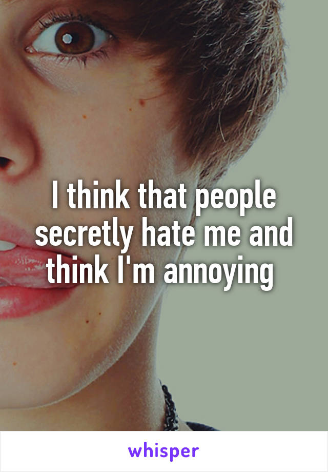 I think that people secretly hate me and think I'm annoying 