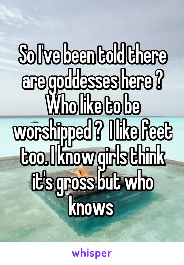 So I've been told there are goddesses here ? Who like to be worshipped ?  I like feet too. I know girls think it's gross but who knows 