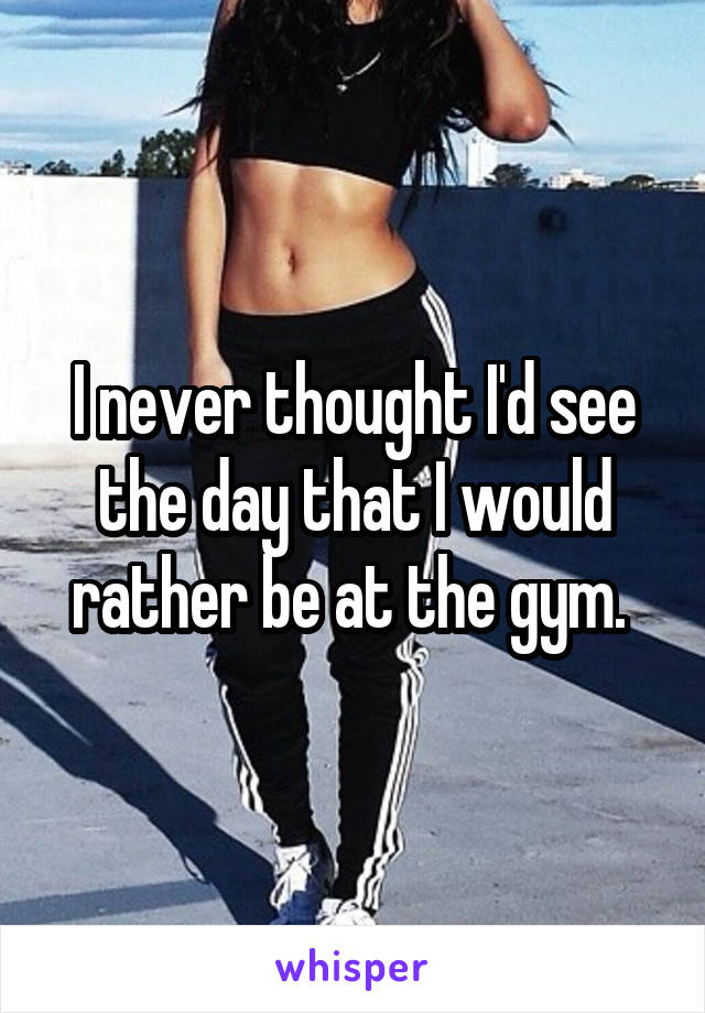 I never thought I'd see the day that I would rather be at the gym. 