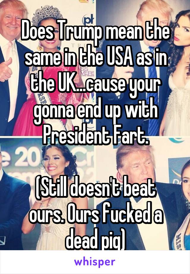 Does Trump mean the same in the USA as in the UK...cause your gonna end up with President Fart.

(Still doesn't beat ours. Ours fucked a dead pig)