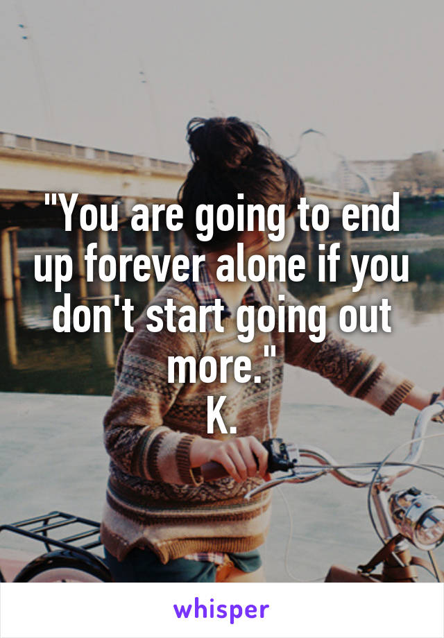 "You are going to end up forever alone if you don't start going out more."
K.