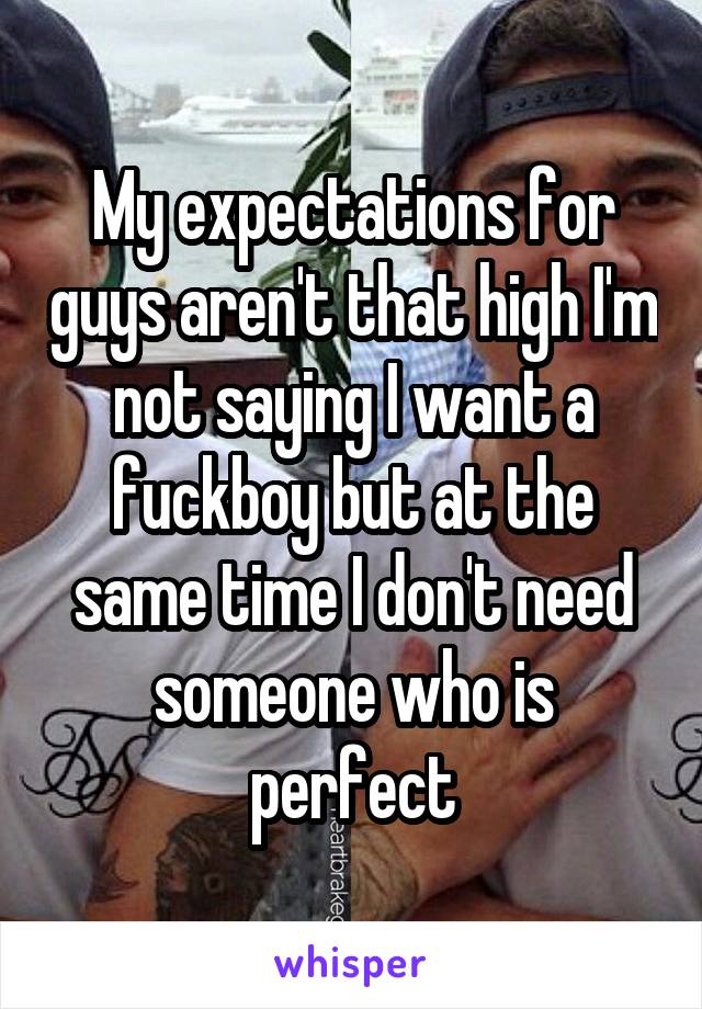 My expectations for guys aren't that high I'm not saying I want a fuckboy but at the same time I don't need someone who is perfect