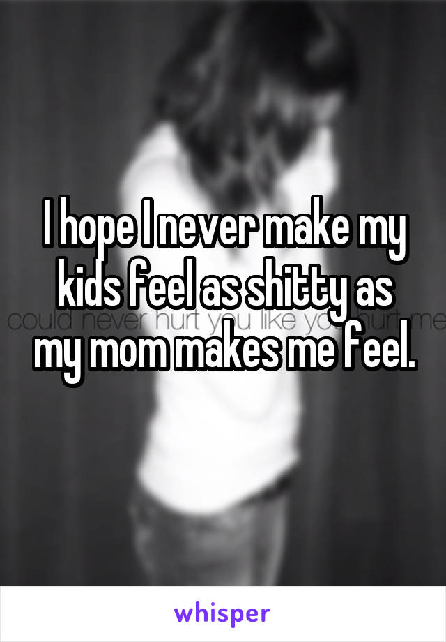 I hope I never make my kids feel as shitty as my mom makes me feel. 