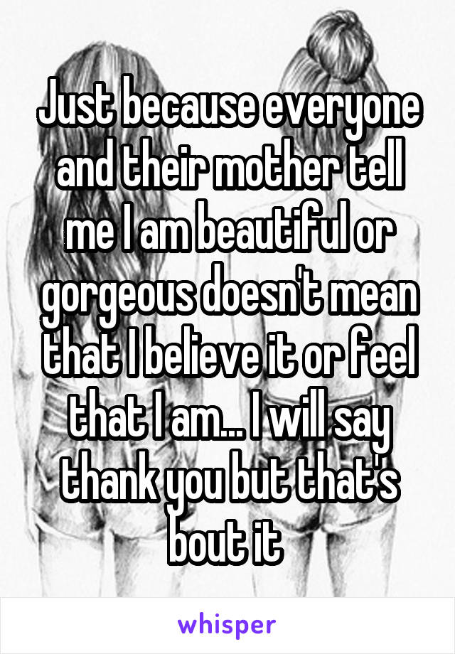 Just because everyone and their mother tell me I am beautiful or gorgeous doesn't mean that I believe it or feel that I am... I will say thank you but that's bout it 