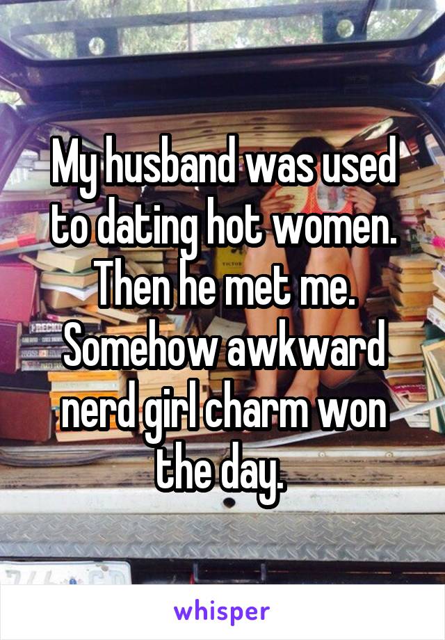 My husband was used to dating hot women. Then he met me. Somehow awkward nerd girl charm won the day. 