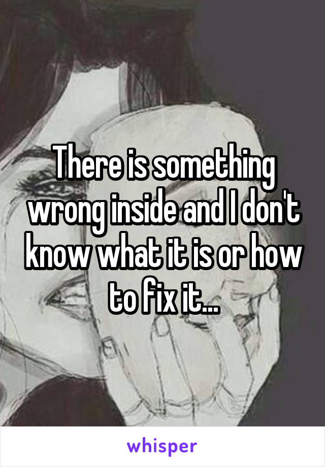 There is something wrong inside and I don't know what it is or how to fix it...