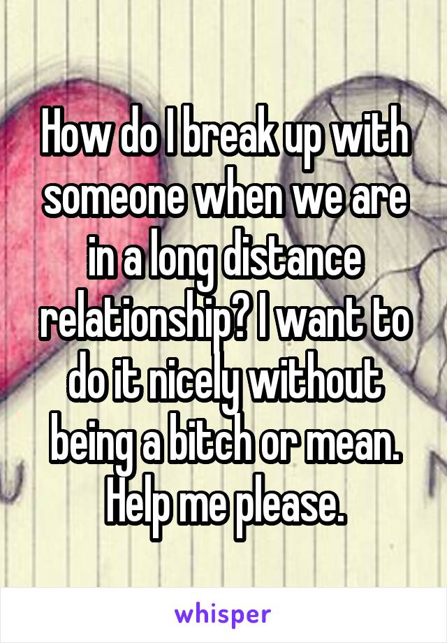 How do I break up with someone when we are in a long distance relationship? I want to do it nicely without being a bitch or mean. Help me please.