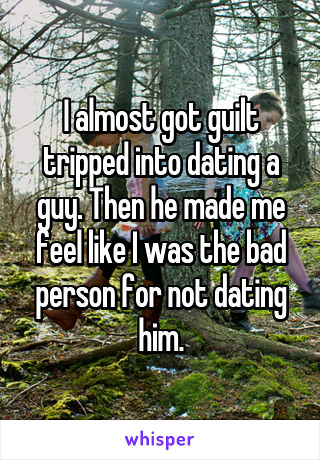 I almost got guilt tripped into dating a guy. Then he made me feel like I was the bad person for not dating him.