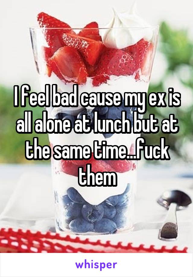 I feel bad cause my ex is all alone at lunch but at the same time...fuck them