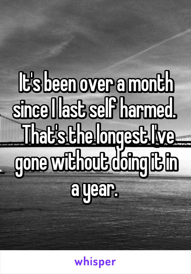 It's been over a month since I last self harmed.   That's the longest I've gone without doing it in a year. 