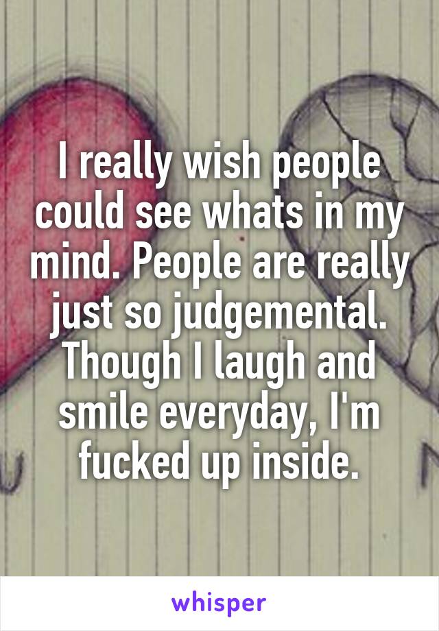 I really wish people could see whats in my mind. People are really just so judgemental. Though I laugh and smile everyday, I'm fucked up inside.