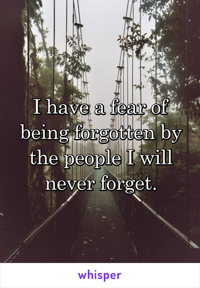 I have a fear of being forgotten by the people I will never forget.