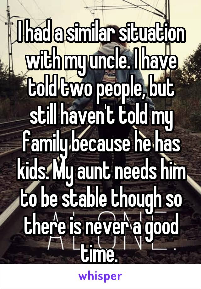 I had a similar situation with my uncle. I have told two people, but still haven't told my family because he has kids. My aunt needs him to be stable though so there is never a good time. 