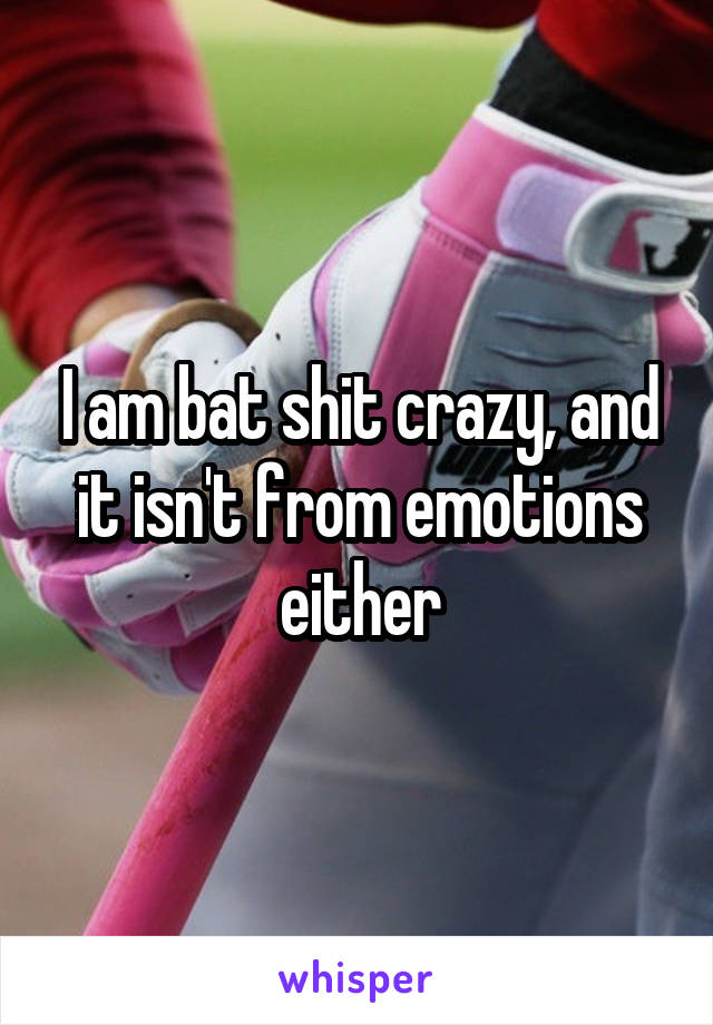 I am bat shit crazy, and it isn't from emotions either