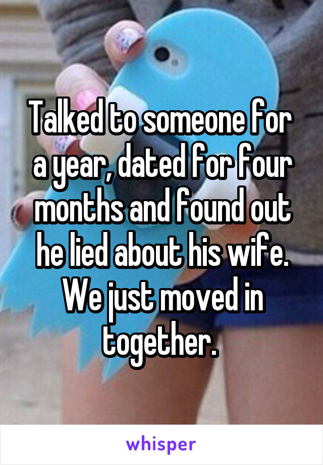 Talked to someone for  a year, dated for four months and found out he lied about his wife. We just moved in together. 