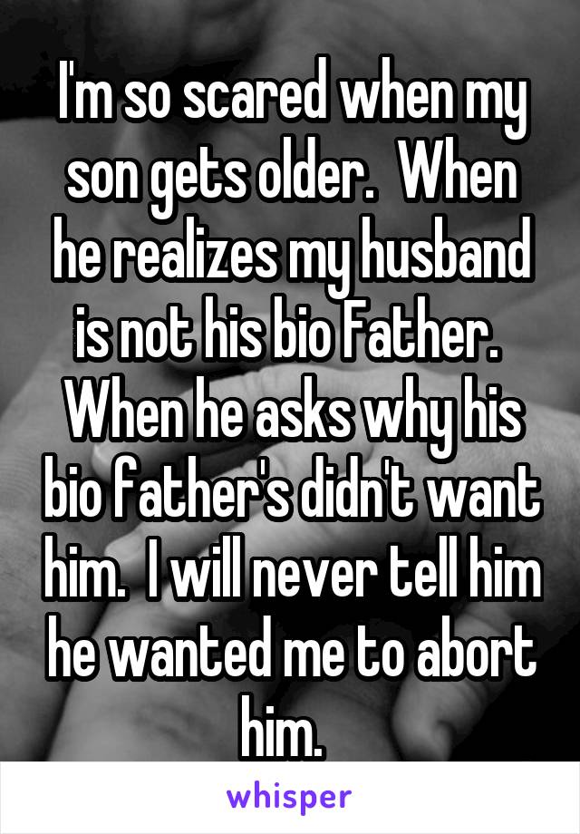 I'm so scared when my son gets older.  When he realizes my husband is not his bio Father.  When he asks why his bio father's didn't want him.  I will never tell him he wanted me to abort him.  