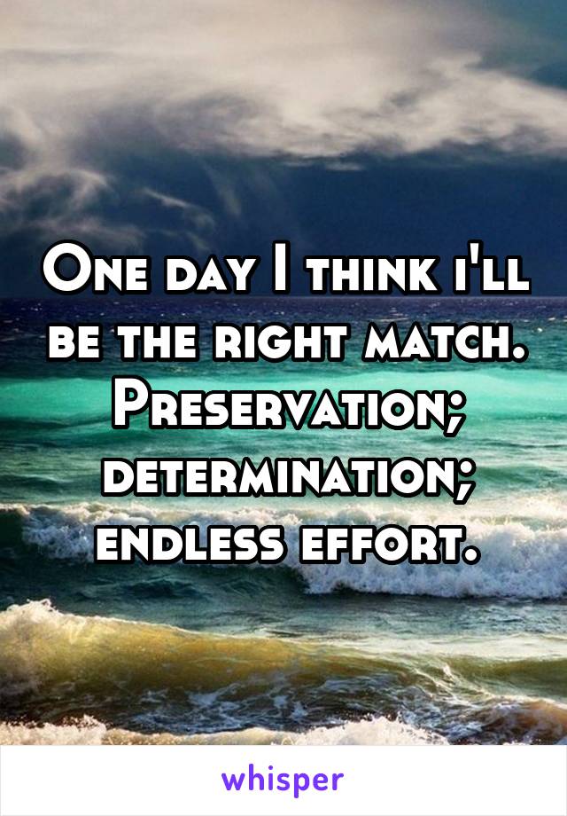 One day I think i'll be the right match.
Preservation; determination; endless effort.