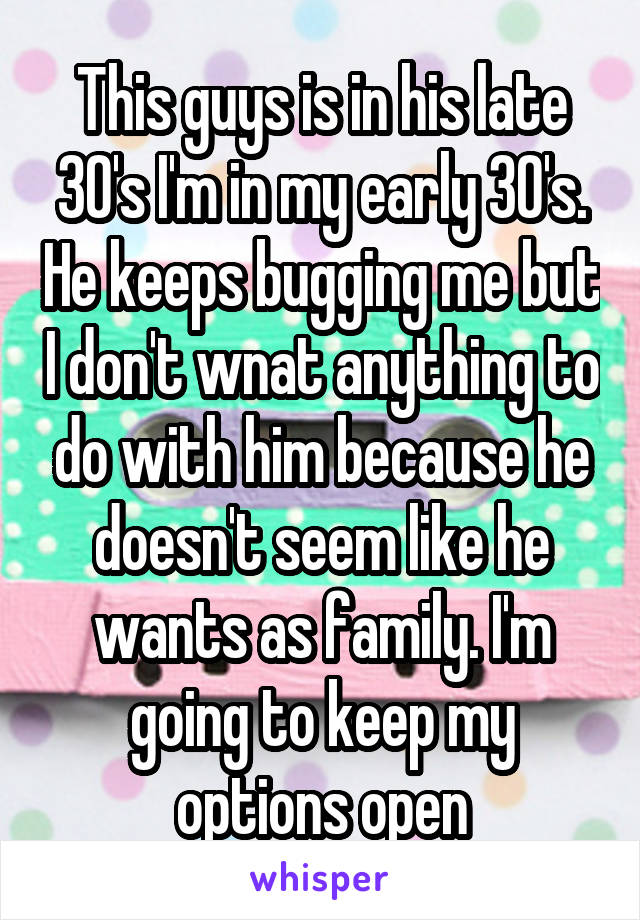 This guys is in his late 30's I'm in my early 30's. He keeps bugging me but I don't wnat anything to do with him because he doesn't seem like he wants as family. I'm going to keep my options open